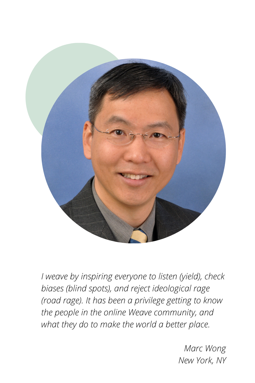 Marc Wong of New York, NY: I weave by inspiring everyone to listen (yield), check biases (blind spots), and reject ideological rage (road rage). It has been a privilege getting to know the people in the online Weave community, and what they do to make the world a better place.