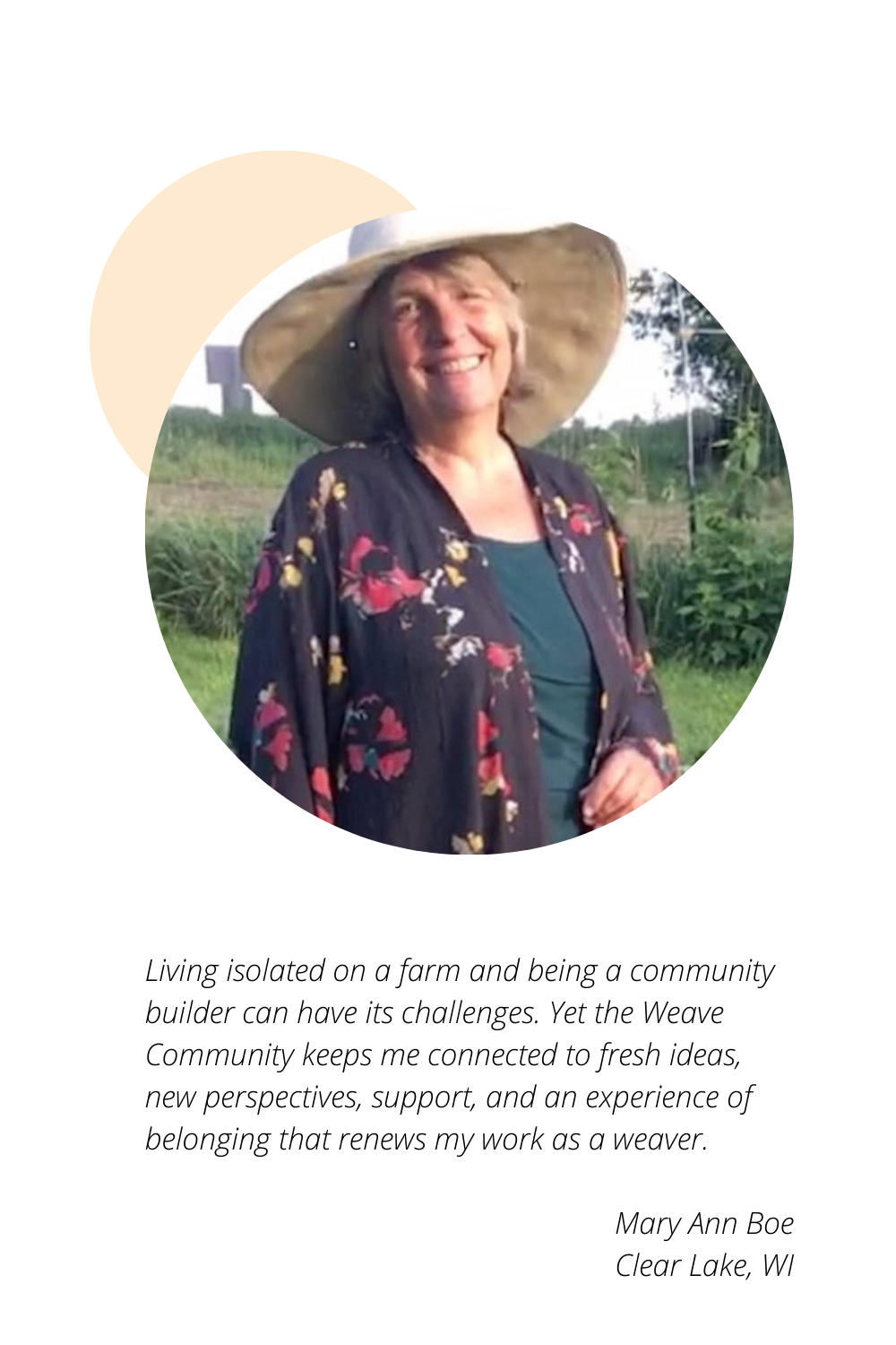 Mary Ann Boe of Clear Lake, WI: Living isolated on a farm and being a community builder can have its challenges. Yet the Weave Community keeps me connected to fresh ideas, new perspectives, support, and an experience of belonging that renews my work as a weaver.